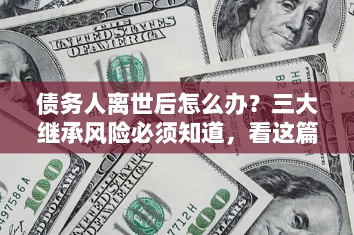 北京债务人离世后怎么办？三大继承风险必须知道，看这篇就够了
